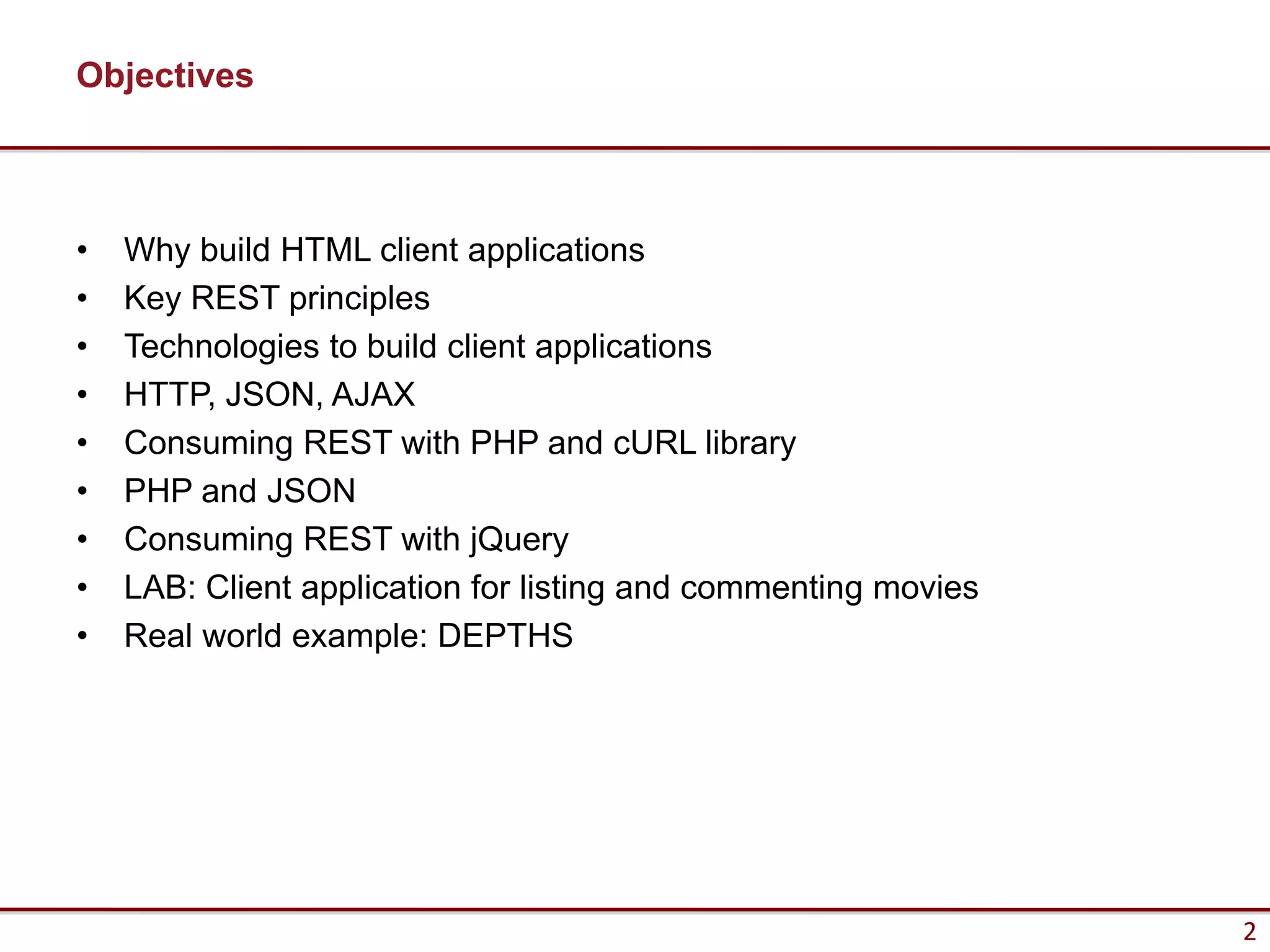 Objectives



•   Why build HTML client applications
•   Key REST principles
•   Technologies to build client applications
•   HTTP, JSON, AJAX
•   Consuming REST with PHP and cURL library
•   PHP and JSON
•   Consuming REST with jQuery
•   LAB: Client application for listing and commenting movies
•   Real world example: DEPTHS




                                                                2
 