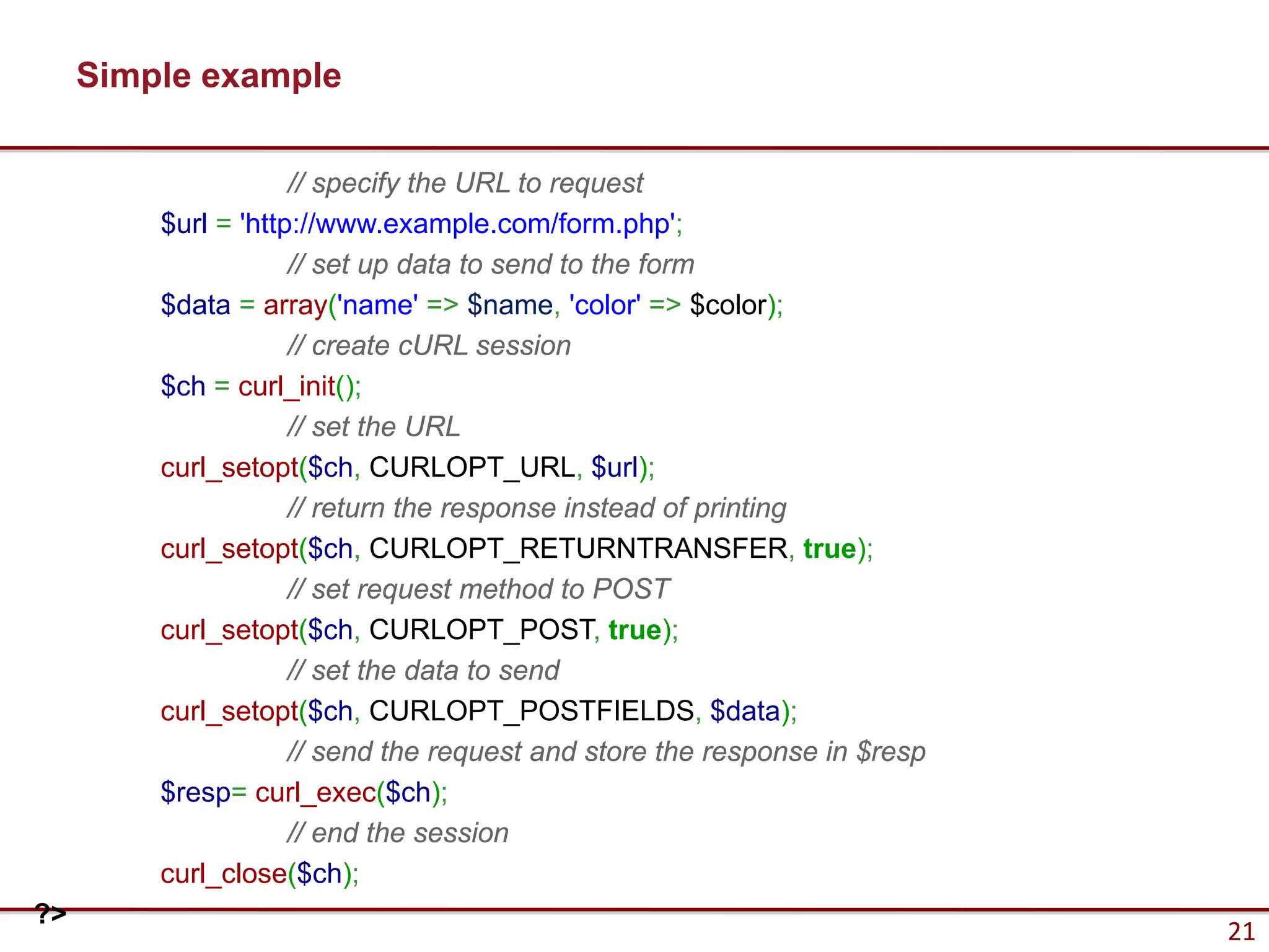 Simple example

                     // specify the URL to request
         $url = 'http://www.example.com/form.php';
                     // set up data to send to the form
         $data = array('name' => $name, 'color' => $color);
                     // create cURL session
         $ch = curl_init();
                     // set the URL
         curl_setopt($ch, CURLOPT_URL, $url);
                     // return the response instead of printing
         curl_setopt($ch, CURLOPT_RETURNTRANSFER, true);
                     // set request method to POST
         curl_setopt($ch, CURLOPT_POST, true);
                     // set the data to send
         curl_setopt($ch, CURLOPT_POSTFIELDS, $data);
                     // send the request and store the response in $resp
         $resp= curl_exec($ch);
                     // end the session
         curl_close($ch);
?>
                                                                           21
 