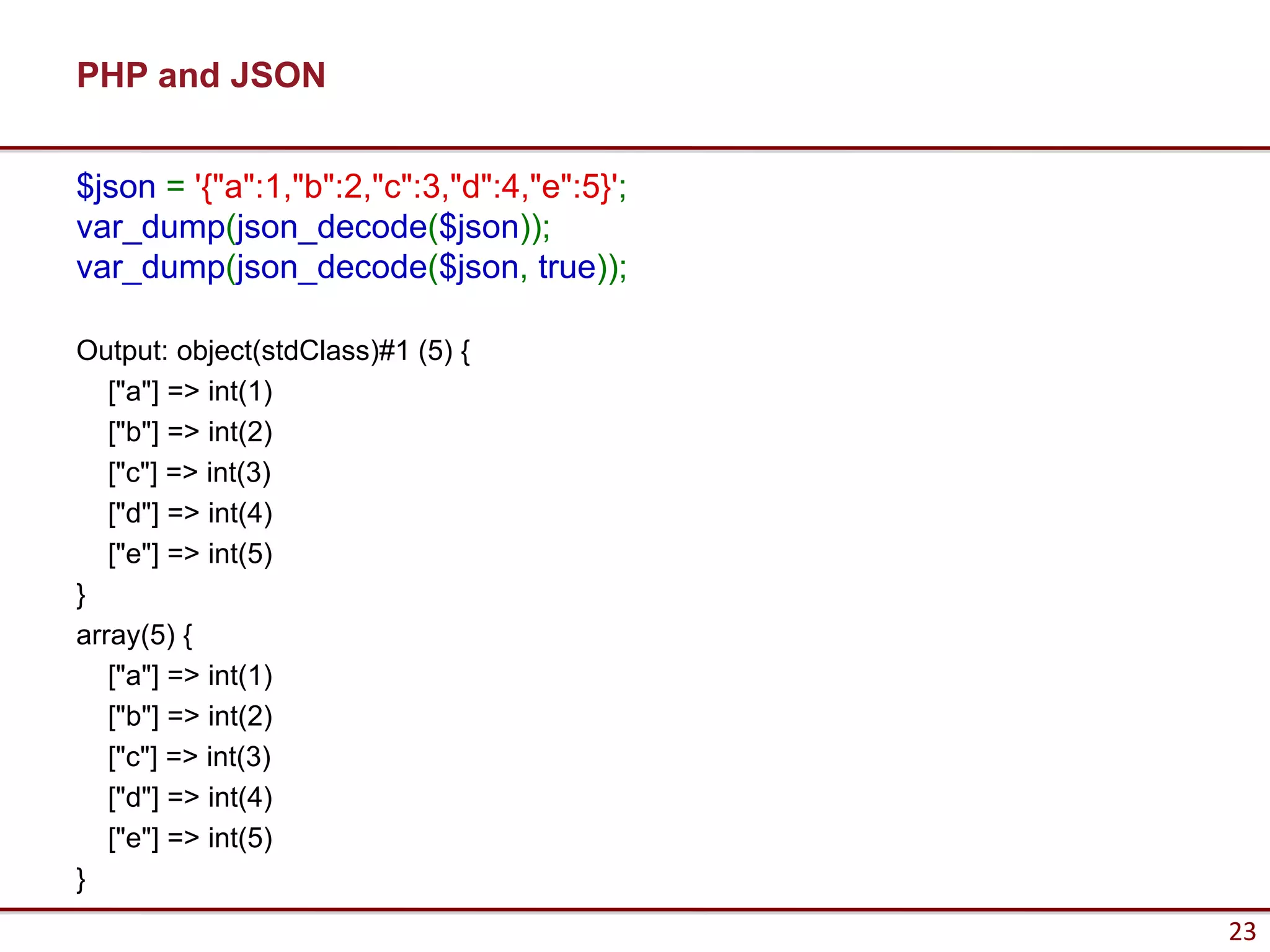 PHP and JSON


$json = '{"a":1,"b":2,"c":3,"d":4,"e":5}';
var_dump(json_decode($json));
var_dump(json_decode($json, true));

Output: object(stdClass)#1 (5) {
   ["a"] => int(1)
   ["b"] => int(2)
   ["c"] => int(3)
   ["d"] => int(4)
   ["e"] => int(5)
}
array(5) {
   ["a"] => int(1)
   ["b"] => int(2)
   ["c"] => int(3)
   ["d"] => int(4)
   ["e"] => int(5)
}
                                             23
 