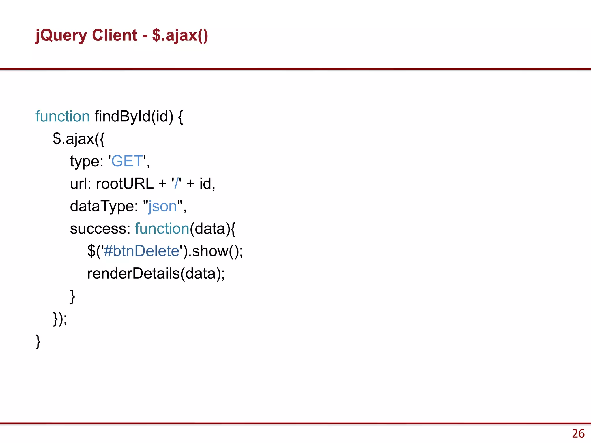 jQuery Client - $.ajax()



function findById(id) {
  $.ajax({
      type: 'GET',
      url: rootURL + '/' + id,
      dataType: "json",
      success: function(data){
         $('#btnDelete').show();
         renderDetails(data);
      }
  });
}




                                   26
 