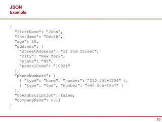 JSON
Example


{
    "firstName": "John",
    "lastName": "Smith",
    "age": 25,
    "address": {
      "streetAddress": "21 2nd Street",
      "city": "New York",
      "state": "NY",
      "postalCode": "10021"
    },
    "phoneNumbers": [
      { "type": "home", "number": "212 555-1234" },
      { "type": "fax", "number": "646 555-4567" }
    ],
    "newSubscription": false,
    "companyName": null
}


                                                      10
 