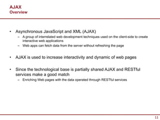 AJAX
Overview



•   Asynchronous JavaScript and XML (AJAX)
     – A group of interrelated web development techniques used on the client-side to create
       interactive web applications
     – Web apps can fetch data from the server without refreshing the page


•   AJAX is used to increase interactivity and dynamic of web pages

•   Since the technological base is partially shared AJAX and RESTful
    services make a good match
     – Enriching Web pages with the data operated through RESTful services




                                                                                              11
 