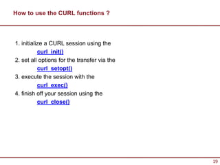 How to use the CURL functions ?



1. initialize a CURL session using the
           curl_init()
2. set all options for the transfer via the
           curl_setopt()
3. execute the session with the
           curl_exec()
4. finish off your session using the
           curl_close()




                                              19
 