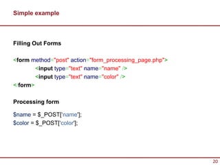 Simple example



Filling Out Forms

<form method="post" action="form_processing_page.php">
        <input type="text" name="name" />
        <input type="text" name="color" />
</form>

Processing form

$name = $_POST[‘name'];
$color = $_POST[‘color'];




                                                         20
 