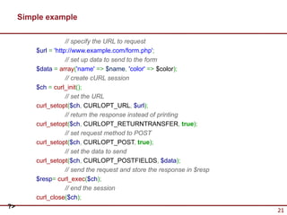 Simple example

                     // specify the URL to request
         $url = 'http://www.example.com/form.php';
                     // set up data to send to the form
         $data = array('name' => $name, 'color' => $color);
                     // create cURL session
         $ch = curl_init();
                     // set the URL
         curl_setopt($ch, CURLOPT_URL, $url);
                     // return the response instead of printing
         curl_setopt($ch, CURLOPT_RETURNTRANSFER, true);
                     // set request method to POST
         curl_setopt($ch, CURLOPT_POST, true);
                     // set the data to send
         curl_setopt($ch, CURLOPT_POSTFIELDS, $data);
                     // send the request and store the response in $resp
         $resp= curl_exec($ch);
                     // end the session
         curl_close($ch);
?>
                                                                           21
 