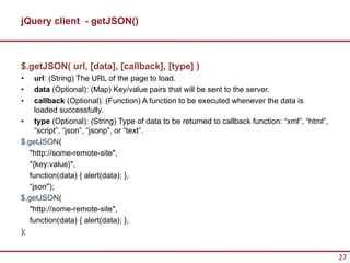jQuery client - getJSON()



$.getJSON( url, [data], [callback], [type] )
•    url: (String) The URL of the page to load.
•    data (Optional): (Map) Key/value pairs that will be sent to the server.
•    callback (Optional): (Function) A function to be executed whenever the data is
     loaded successfully.
• type (Optional): (String) Type of data to be returned to callback function: “xml”, “html”,
     “script”, “json”, “jsonp”, or “text”.
$.getJSON(
   "http://some-remote-site",
   "{key:value}",
   function(data) { alert(data); },
   “json");
$.getJSON(
   "http://some-remote-site",
   function(data) { alert(data); },
);


                                                                                               27
 