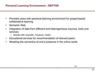 Personal Learning Environment - DEPTHS



•   Provides users with personal learning environment for project-based
    collaborative learning
•   Semantic Web
•   Integration of data from different and heterogeneous sources, tools and
    services.
     – Moodle LMS, ArgoUML, Facebook, Twitter
•   Educational services for recommendation of relevant peers.
•   Modeling the semantics of one’s presence in the online world.




                                                              43
                                                                              43
 
