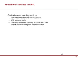 Educational services in OP4L



•   Context-aware learning services
     –   Semantic annotation and indexing service
     –   Web resource finding
     –   Discovery of relevant internally produced resources
     –   Experts, teachers and peers recommendation




                                                               46
                                                                    46
 