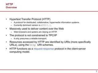 HTTP
Overview



•   Hypertext Transfer Protocol (HTTP)
     – A protocol for distributed, collaborative, hypermedia information systems.
     – Currently dominant version is HTTP/1.1.
•   Massively used to deliver content over the Web
     – Web browsers and spiders are relying on HTTP.
•   The protocol is not constrained to TPC/IP
     – It only presumes a reliable transport.
•   Resources accessed by HTTP are identified by URIs (more specifically
    URLs), using the http URI schemes.
•   HTTP functions as a request-response protocol in the client-server
    computing model.




                                                                                    7
 