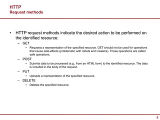 HTTP
Request methods




•   HTTP request methods indicate the desired action to be performed on
    the identified resource:
     – GET
         •   Requests a representation of the specified resource. GET should not be used for operations
             that cause side-effects (problematic with robots and crawlers). Those operations are called
             safe operations.
     – POST
         •   Submits data to be processed (e.g., from an HTML form) to the identified resource. The data
             is included in the body of the request.
     – PUT
         •   Uploads a representation of the specified resource.
     – DELETE
         •   Deletes the specified resource.




                                                                                                           8
 