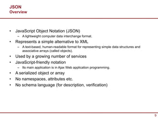 JSON
Overview



•   JavaScript Object Notation (JSON)
     – A lightweight computer data interchange format.
•   Represents a simple alternative to XML
     – A text-based, human-readable format for representing simple data structures and
       associative arrays (called objects).
•   Used by a growing number of services
•   JavaScript-friendly notation
     – Its main application is in Ajax Web application programming.
•   A serialized object or array
•   No namespaces, attributes etc.
•   No schema language (for description, verification)




                                                                                         9
 
