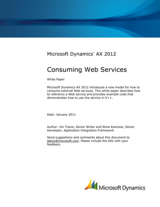 Microsoft Dynamics AX 2012
                              ®




Consuming Web Services
White Paper

Microsoft Dynamics AX 2012 introduces a new model for how to
consume external Web services. This white paper describes how
to reference a Web service and provides example code that
demonstrates how to use the service in X++.




Date: January 2011



Author: Jim Travis, Senior Writer and Nima Kamoosi, Senior
Developer, Application Integration Framework

Send suggestions and comments about this document to
adocs@microsoft.com. Please include the title with your
feedback.
 