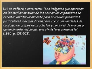 Lull se refiere a este tema:  "Las imágenes que aparecen en los medios masivos de las economías capitalistas se reclutan institucionalmente para promover productos particulares, además sirven para crear comunidades de consumo de grupos de productos y nombres de marcas y generalmente refuerzan una atmósfera consumista"  (1995, p. 102-103). 