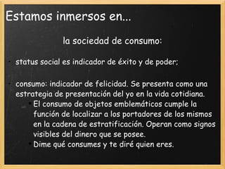 Estamos inmersos en... la sociedad de consumo: status social es indicador de éxito y de poder; consumo: indicador de felicidad. Se presenta como una estrategia de presentación del yo en la vida cotidiana. El consumo de objetos emblemáticos cumple la función de localizar a los portadores de los mismos en la cadena de estratificación. Operan como signos visibles del dinero que se posee. Dime qué consumes y te diré quien eres. 