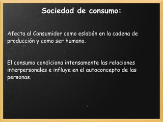Sociedad de consumo: Afecta al Consumidor como eslabón en la cadena de producción y como ser humano. El consumo condiciona intensamente las relaciones interpersonales e influye en el autoconcepto de las personas. 