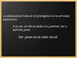 La adolescencia tiene un rol protagónico en la actividad publicitaria. A su vez, en ella se alude a la  juventud. Ser y sentirse joven. Ser joven es un valor social 