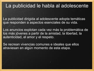 La publicidad le habla al adolescente La publicidad dirigida al adolescente adopta temáticas que responden a aspectos esenciales de su vida.  Los anuncios explotan cada vez más la problemática de los más jóvenes a partir de la amistad, la libertad, la autenticidad, el amor y el respeto.  Se recrean vivencias comunes e ideales que ellos atraviesan en algún momento de esta etapa. 