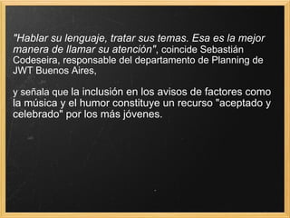 "Hablar su lenguaje, tratar sus temas. Esa es la mejor manera de llamar su atención" ,  coincide Sebastián Codeseira, responsable del departamento de Planning de JWT Buenos Aires, y señala que  la inclusión en los avisos de factores como la música y el humor constituye un recurso "aceptado y celebrado" por los más jóvenes. 