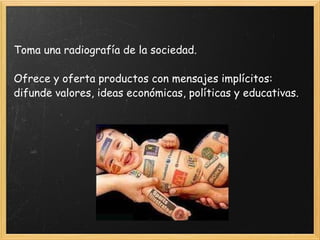 Toma una radiografía de la sociedad. Ofrece y oferta productos con mensajes implícitos: difunde valores, ideas económicas, políticas y educativas. 