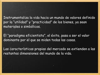Instrumentaliza la vida hacia un mundo de valores definido por la “utilidad” y “practicidad” de los bienes, ya sean materiales o simbólicos.  El “paradigma eficientista”, el éxito, pasa a ser el valor dominante por el que se miden todas las cosas.  Las características propias del mercado se extienden a las restantes dimensiones del mundo de la vida.  