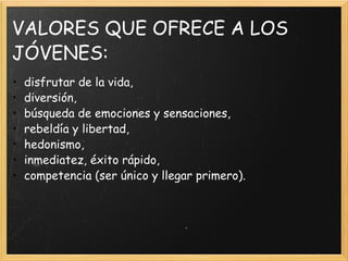 VALORES QUE OFRECE A LOS JÓVENES: disfrutar de la vida, diversión, búsqueda de emociones y sensaciones, rebeldía y libertad, hedonismo, inmediatez, éxito rápido, competencia (ser único y llegar primero). 