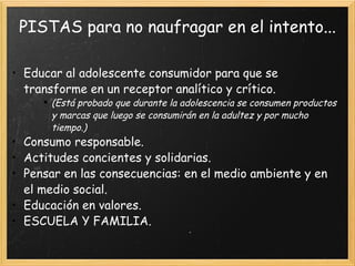 PISTAS para no naufragar en el intento... Educar al adolescente consumidor para que se transforme en un receptor analítico y crítico. (Está probado que durante la adolescencia se consumen productos y marcas que luego se consumirán en la adultez y por mucho tiempo.) Consumo responsable. Actitudes concientes y solidarias. Pensar en las consecuencias: en el medio ambiente y en el medio social. Educación en valores. ESCUELA Y FAMILIA. 