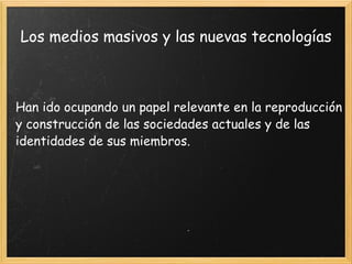 Los medios masivos y las nuevas tecnologías Han ido ocupando un papel relevante en la reproducción y construcción de las sociedades actuales y de las identidades de sus miembros. 