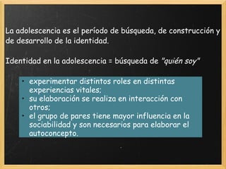 La adolescencia es el período de búsqueda, de construcción y de desarrollo de la identidad. Identidad en la adolescencia = búsqueda de  "quién soy" experimentar distintos roles en distintas experiencias vitales; su elaboración se realiza en interacción con otros; el grupo de pares tiene mayor influencia en la sociabilidad y son necesarios para elaborar el autoconcepto. 