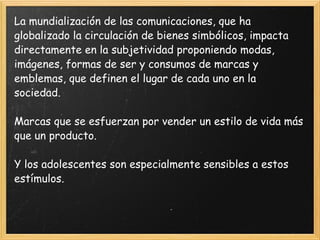La mundialización de las comunicaciones, que ha globalizado la circulación de bienes simbólicos, impacta directamente en la subjetividad proponiendo modas, imágenes, formas de ser y consumos de marcas y emblemas, que definen el lugar de cada uno en la sociedad.  Marcas que se esfuerzan por vender un estilo de vida más que un producto.  Y los adolescentes son especialmente sensibles a estos estímulos. 