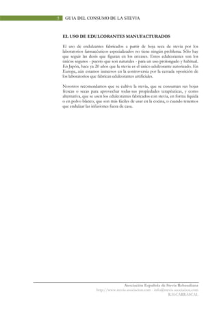 Asociación Española de Stevia Rebaudiana
http://www.stevia-asociacion.com - info@stevia-asociacion.com
R.H.CARRASCAL
5 GUIA DEL CONSUMO DE LA STEVIA
EL USO DE EDULCORANTES MANUFACTURADOS
El uso de endulzantes fabricados a partir de hoja seca de stevia por los
laboratorios farmacéuticos especializados no tiene ningún problema. Sólo hay
que seguir las dosis que figuran en los envases. Estos edulcorantes son los
únicos seguros - puesto que son naturales - para un uso prolongado y habitual.
En Japón, hace ya 20 años que la stevia es el único edulcorante autorizado. En
Europa, aún estamos inmersos en la controversia por la cerrada oposición de
los laboratorios que fabrican edulcorantes artificiales.
Nosotros recomendamos que se cultive la stevia, que se consuman sus hojas
frescas o secas para aprovechar todas sus propiedades terapéuticas, y como
alternativa, que se usen los edulcorantes fabricados con stevia, en forma líquida
o en polvo blanco, que son más fáciles de usar en la cocina, o cuando tenemos
que endulzar las infusiones fuera de casa.
 
