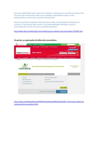 Dever de solidariedade social: dever de considerar o impacto que as escolhas que cada um faz
em termos de consumo tem sobre outros cidadãos, especialmente sobre os mais
desfavorecidos, ao nível local, nacional e internacional.

Dever de consciência ambiental: dever de pensar sobre as consequências ambientais do
consumo. O consumidor deve assumir a sua responsabilidade individual e social na
preservação dos recursos naturais e protecção do planeta.

http://www.deco.proteste.pt/o-consumidor/quais-os-deveres-do-consumidor-s375381.htm



Os portais, as organizações de defesa dos consumidores




http://www.portaldocidadao.pt/PORTAL/entidades/MEE/DGC/pt/SER_informacao+sobre+ass
ociacoes+de+consumidores.htm
 