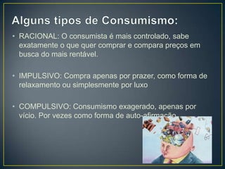 • RACIONAL: O consumista é mais controlado, sabe
  exatamente o que quer comprar e compara preços em
  busca do mais rentável.

• IMPULSIVO: Compra apenas por prazer, como forma de
  relaxamento ou simplesmente por luxo

• COMPULSIVO: Consumismo exagerado, apenas por
  vício. Por vezes como forma de auto-afirmação.
 