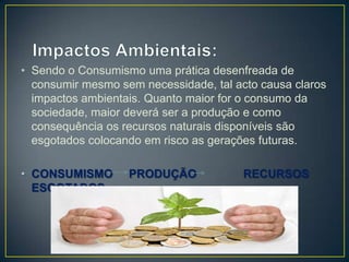 • Sendo o Consumismo uma prática desenfreada de
  consumir mesmo sem necessidade, tal acto causa claros
  impactos ambientais. Quanto maior for o consumo da
  sociedade, maior deverá ser a produção e como
  consequência os recursos naturais disponíveis são
  esgotados colocando em risco as gerações futuras.

• CONSUMISMO       PRODUÇÃO             RECURSOS
  ESGOTADOS
 