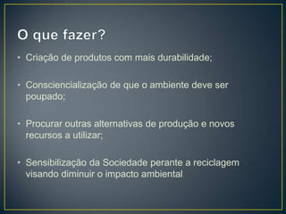 • Criação de produtos com mais durabilidade;

• Consciencialização de que o ambiente deve ser
  poupado;

• Procurar outras alternativas de produção e novos
  recursos a utilizar;

• Sensibilização da Sociedade perante a reciclagem
  visando diminuir o impacto ambiental
 