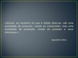 «Somos, ao contrário do que é hábito dizer-se, não uma
sociedade de consumo, visada ao consumidor, mas uma
sociedade de produção, virada ao produtor e seus
interesses.»

                                    Agostinho Silva
 