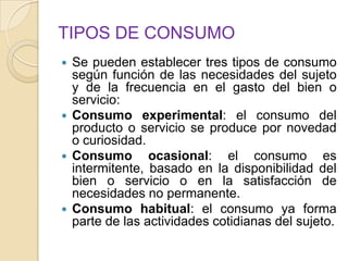 TIPOS DE CONSUMO
 Se pueden establecer tres tipos de consumo
según función de las necesidades del sujeto
y de la frecuencia en el gasto del bien o
servicio:
 Consumo experimental: el consumo del
producto o servicio se produce por novedad
o curiosidad.
 Consumo ocasional: el consumo es
intermitente, basado en la disponibilidad del
bien o servicio o en la satisfacción de
necesidades no permanente.
 Consumo habitual: el consumo ya forma
parte de las actividades cotidianas del sujeto.
 