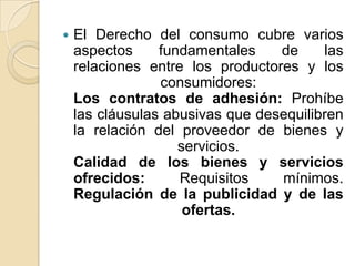  El Derecho del consumo cubre varios
aspectos fundamentales de las
relaciones entre los productores y los
consumidores:
Los contratos de adhesión: Prohíbe
las cláusulas abusivas que desequilibren
la relación del proveedor de bienes y
servicios.
Calidad de los bienes y servicios
ofrecidos: Requisitos mínimos.
Regulación de la publicidad y de las
ofertas.
 