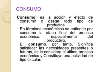CONSUMO
Consumo: es la acción y efecto de
consumir o gastar todo tipo de
productos.
En términos económicos se entiende por
consumo la etapa final del proceso
económico, especialmente del
productivo.
El consumo, por tanto, Significa
satisfacer las necesidades presentes o
futuras, se le considera el último proceso
económico y Constituye una actividad de
tipo circular.
 
