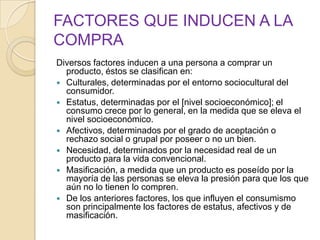 FACTORES QUE INDUCEN A LA
COMPRA
Diversos factores inducen a una persona a comprar un
producto, éstos se clasifican en:
 Culturales, determinadas por el entorno sociocultural del
consumidor.
 Estatus, determinadas por el [nivel socioeconómico]; el
consumo crece por lo general, en la medida que se eleva el
nivel socioeconómico.
 Afectivos, determinados por el grado de aceptación o
rechazo social o grupal por poseer o no un bien.
 Necesidad, determinados por la necesidad real de un
producto para la vida convencional.
 Masificación, a medida que un producto es poseído por la
mayoría de las personas se eleva la presión para que los que
aún no lo tienen lo compren.
 De los anteriores factores, los que influyen el consumismo
son principalmente los factores de estatus, afectivos y de
masificación.
 