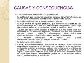 CAUSAS Y CONSECUENCIAS
El consumismo se ve incentivado principalmente por:
 La publicidad, que en algunas ocasiones consigue convencer al público de
que un gasto es necesario cuando antes se consideraba un lujo.
 La predisposición de usar y tirar de muchos productos,
 La baja calidad de algunos productos, que conllevan un período de vida
relativamente bajo, los cuales son atractivos por su bajo costo, pero a largo
plazo salen más caros y son más dañinos para el medio ambiente.
 Algunas patologías como obesidad o depresión que nos hacen creer más
fácilmente en la publicidad engañosa, creyendo con esto que podemos
resolver nuestro problema consumiendo indiscriminadamente
alimentos, bebidas, artículos milagrosos u otro tipo de productos.
 El desecho inadecuado de objetos que pueden
ser reutilizados o reciclados, ya sea por nosotros o por otros.
 La cultura y la presión social.
 Causa: La falta de identidad de cada una de las personas, al no conocer sus
necesidades esenciales y por no estar claro en relación a las necesidades
de los más cercanos a cada uno; factores influyentes como la imitación de
personajes de televisión u otros artetipo, que generan un ídolo que se
sigue.- Dichos ídolos inducen a los faltos de identidad a consumir ciertos
productos innecesarios. Consecuencia: generación de necesidades infinitas
que no pueden suplirse, la no felicidad.
 