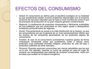EFECTOS DEL CONSUMISMO
 Global: El consumismo es dañino para el equilibrio ecológico en su totalidad
ya que actualmente existen muchos problemas relacionados con el excesivo
consumo de recursos naturales que se hace a nivel mundial así como el que
los procesos de producción en su gran mayoría generan contaminación
 Regional: La preferencia de productos innecesarios o fácilmente sustituibles
de una población que son producidos en otra región ayuda a desequilibrar
la balanza comercial entre las regiones.
 Social: Frecuentemente se ayuda a la mala distribución de la riqueza, ya que
los consumidores son por lo general de un nivel socioeconómico inferior que
los dueños de las compañías generadoras de los productos objetos de
consumismo.
 Familiar: Al caer en el consumismo aumentamos nuestros gastos de forma
innecesaria comprando cosas que pudiéramos evitar o reducir como
productos cuya publicidad promete milagros, productos de vida útil baja o
productos sustitutos de otros naturales.
 Personal: Diversas opciones consumistas son menos saludables que las que
no lo son. Por ejemplo, hacerse un zumo de naranja en casa en lugar de
comprar uno empaquetado que además de contener conservante, viene con
envases que acaban en la basura inorgánica.
 