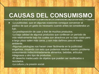 CAUSAS DEL CONSUMISMO
-La publicidad, que en algunas ocasiones consigue convencer al
público de que un gasto es necesario cuando antes se consideraba un
lujo.
-La predisposición de usar y tirar de muchos productos.
-La baja calidad de algunos productos que conllevan un período de
vida relativamente bajo los cuales son atractivos por su bajo costo pero
a largo plazo salen más caros, y son más dañinos para el medio
ambiente.
-Algunas patologías nos hacen creer fácilmente en la publicidad
engañosa, creyendo con esto que podemos resolver nuestro problema
consumiendo indiscriminadamente alimentos, bebidas, artículos
milagrosos u otro tipo de productos.
-El desecho inadecuado de objetos que pueden ser reutilizados o
reciclados.
-La cultura y la presión social.
 