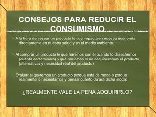 CONSEJOS PARA REDUCIR EL
CONSUMISMO
· A la hora de desear un producto lo que impacta en nuestra economía,
directamente en nuestra salud y en el medio ambiente.
· Al comprar un producto lo que haremos con él cuando lo desechemos
(cuánto contaminará) y qué haríamos si no adquiriéramos el producto
(alternativas y necesidad real del producto)
· Evaluar si queremos un producto porque está de moda o porque
realmente lo necesitamos y pensar cuánto durará dicha moda:
¿REALMENTE VALE LA PENA ADQUIRIRLO?
 