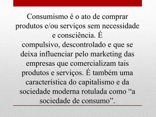 Consumismo é o ato de comprar
produtos e/ou serviços sem necessidade
e consciência. É
compulsivo, descontrolado e que se
deixa influenciar pelo marketing das
empresas que comercializam tais
produtos e serviços. É também uma
característica do capitalismo e da
sociedade moderna rotulada como “a
sociedade de consumo”.
 