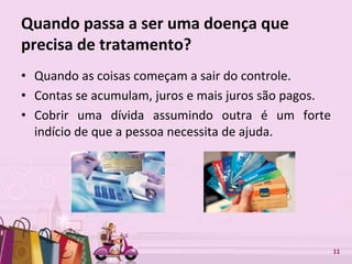 Free Powerpoint Templates 11
Quando passa a ser uma doença que
precisa de tratamento?
• Quando as coisas começam a sair do controle.
• Contas se acumulam, juros e mais juros são pagos.
• Cobrir uma dívida assumindo outra é um forte
indício de que a pessoa necessita de ajuda.
 