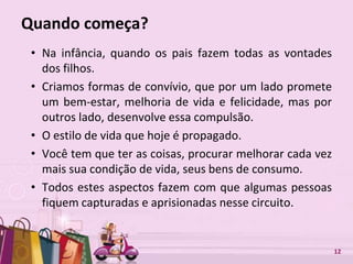 Free Powerpoint Templates 12
Quando começa?
• Na infância, quando os pais fazem todas as vontades
dos filhos.
• Criamos formas de convívio, que por um lado promete
um bem-estar, melhoria de vida e felicidade, mas por
outros lado, desenvolve essa compulsão.
• O estilo de vida que hoje é propagado.
• Você tem que ter as coisas, procurar melhorar cada vez
mais sua condição de vida, seus bens de consumo.
• Todos estes aspectos fazem com que algumas pessoas
fiquem capturadas e aprisionadas nesse circuito.
 