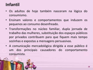 Free Powerpoint Templates 18
Infantil
• Os adultos de hoje também nasceram na lógica do
consumismo.
• Ensinam valores e comportamentos que induzem os
pequenos ao consumo desenfreado.
• Transformações no núcleo familiar, dupla jornada de
trabalho das mulheres, substituição dos espaços públicos
por privados contribuem para que fiquem mais tempo
sozinhas e expostas a mensagens persuasivas.
• A comunicação mercadológica dirigida a esse público é
um dos principais causadores do comportamento
consumista.
 
