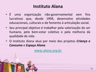 Free Powerpoint Templates 21
Instituto Alana
• É uma organização não-governamental sem fins
lucrativos que, desde 1994, desenvolve atividades
educacionais, culturais e de fomento à articulação social.
• Seu principal objetivo é trabalhar pela valorização do ser
humano, pelo bem-estar coletivo e pela melhoria da
qualidade de vida.
• O Instituto Alana atua por meio dos projetos Criança e
Consumo e Espaço Alana.
www.alana.org.br
 