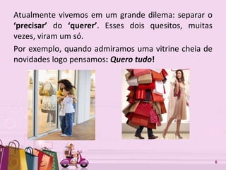 Free Powerpoint Templates 6
Atualmente vivemos em um grande dilema: separar o
‘precisar’ do ‘querer’. Esses dois quesitos, muitas
vezes, viram um só.
Por exemplo, quando admiramos uma vitrine cheia de
novidades logo pensamos: Quero tudo!
 