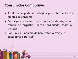 Free Powerpoint Templates 9
Consumidor Compulsivo
• A felicidade pode ser atingida por intermédio dos
objetos de consumo.
• Em algum momento a compra pode suprir um
estado de angústia, inércia, ansiedade, tédio ou
tristeza.
• Consumir é sinônimo de bem-estar, o “ter” é o
passaporte para “ser”.
 